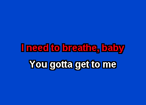 I need to breathe, baby

You gotta get to me