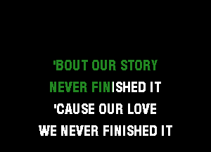 'BOUT OUR STORY
NEVER FINISHED IT
'CAUSE OUR LOVE

WE NEVER FINISHED IT I