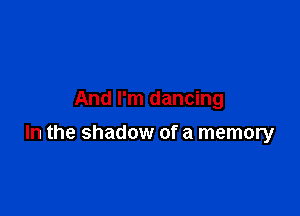 And I'm dancing

In the shadow of a memory