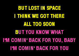 BUT LOST IN SPACE
I THINK WE GOT THERE
ALL TOO SOON
BUT YOU KNOW WHAT
I'M COMIH' BACK FOR YOU, BABY
I'M COMIH' BACK FOR YOU