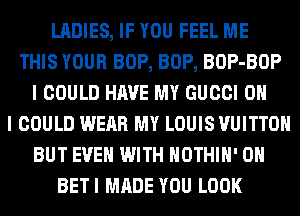 LADIES, IF YOU FEEL ME
THIS YOUR BOP, BOP, BOP-BOP
I COULD HAVE MY GUCCI OH
I COULD WEAR MY LOUIS VUITTOH
BUT EVEN WITH HOTHlH' 0H
BETI MADE YOU LOOK