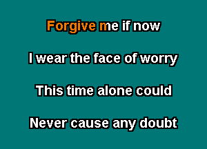 Forgive me if now
I wear the face of worry

This time alone could

Never cause any doubt