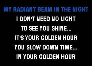MY RADIANT BEAM IN THE NIGHT
I DON'T NEED H0 LIGHT
TO SEE YOU SHINE...
IT'S YOUR GOLDEN HOUR
YOU SLOW DOWN TIME...
IN YOUR GOLDEN HOUR
