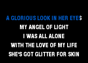 A GLORIOUS LOOK IN HER EYES
MY ANGEL OF LIGHT
I WAS ALL ALONE
WITH THE LOVE OF MY LIFE
SHE'S GOT GLITTER FOR SKIN