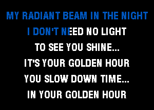 MY RADIANT BEAM IN THE NIGHT
I DON'T NEED H0 LIGHT
TO SEE YOU SHINE...
IT'S YOUR GOLDEN HOUR
YOU SLOW DOWN TIME...
IN YOUR GOLDEN HOUR
