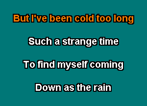 But I've been cold too long

Such a strange time

To fund myself coming

Down as the rain