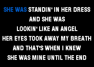 SHE WAS STANDIH' IN HER DRESS
AND SHE WAS
LOOKIH' LIKE AN ANGEL
HER EYES TOOK AWAY MY BREATH
AND THAT'S WHEN I K EW
SHE WAS MINE UNTIL THE END