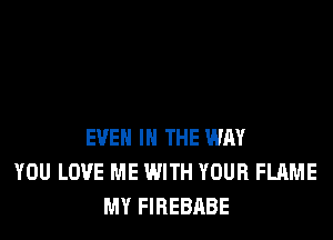 EVEN IN THE WAY
YOU LOVE ME WITH YOUR FLAME
MY FIREBABE