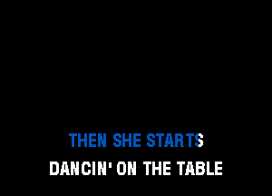 THEH SHE STARTS
DANCIN' ON THE TABLE