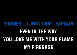 'CAUSE l... I JUST CAN'T EXPLAIN
EVEN IN THE WAY
YOU LOVE ME WITH YOUR FLAME
MY FIREBABE