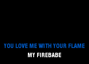 YOU LOVE ME WITH YOUR FLAME
MY FIREBABE