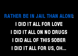 RATHER BE III JAIL THAN ALONE
I DID IT ALL FOR LOVE
I DID IT ALL OH HO DRUGS
I DID ALL OF THIS SOBER
I DID IT ALL FOR US, 0H...