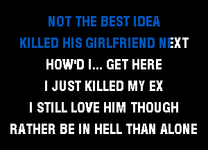 NOT THE BEST IDEA
KILLED HIS GIRLFRIEND NEXT
HOW'D I... GET HERE
I JUST KILLED MY EX
I STILL LOVE HIM THOUGH
RATHER BE IN HELL THAN ALONE