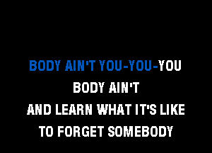 BODY AIN'T YOU-YOU-YOU
BODY AIN'T
AND LEARN WHAT IT'S LIKE
TO FORGET SOMEBODY