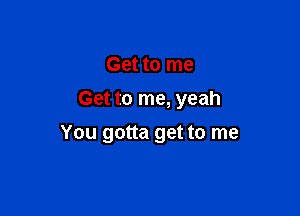 Get to me

Get to me, yeah

You gotta get to me