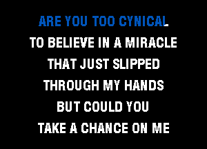 ARE YOU TOO CYNICAL
TO BELIEVE IN a MIRACLE
THAT JUST SLIPPED
THROUGH MY HANDS
BUT COULD YOU
TAKE A CHANCE ON ME