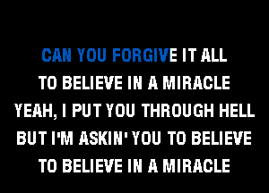 CAN YOU FORGIVE IT ALL

TO BELIEVE IN A MIRACLE
YEAH, I PUT YOU THROUGH HELL
BUT I'M ASKIH' YOU TO BELIEVE

TO BELIEVE IN A MIRACLE
