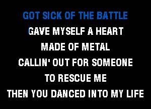 GOT SICK OF THE BATTLE
GAVE MYSELF A HEART
MADE OF METAL
CALLIH' OUT FOR SOMEONE
TO RESCUE ME
THEN YOU DANCED INTO MY LIFE
