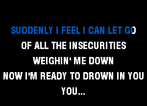 SUDDEHLY I FEELI CAN LET GO
OF ALL THE INSECURITIES
WEIGHIH' ME DOWN
HOW I'M READY TO BROWN IH YOU
YOU...