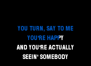 YOU TURN, SAY TO ME

YOU'RE HAPPY
AND YOU'RE ACTUALLY
SEEIH' SOMEBODY
