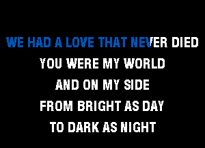 WE HAD A LOVE THAT NEVER DIED
YOU WERE MY WORLD
AND ON MY SIDE
FROM BRIGHT AS DAY
TO DARK AS NIGHT