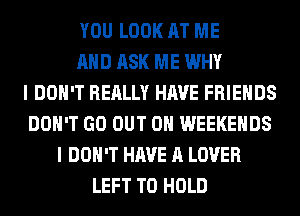 YOU LOOK AT ME
AND ASK ME WHY
I DON'T REALLY HAVE FRIENDS
DON'T GO OUT ON WEEKENDS
I DON'T HAVE A LOVER
LEFT TO HOLD