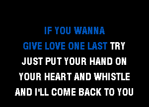 IF YOU WANNA
GIVE LOVE OHE LAST TRY
JUST PUT YOUR HAND ON
YOUR HEART AND WHISTLE
AND I'LL COME BACK TO YOU