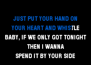 JUST PUT YOUR HAND ON
YOUR HEART AND WHISTLE
BABY, IF WE ONLY GOT TONIGHT
THEN I WANNA
SPEND IT BY YOUR SIDE