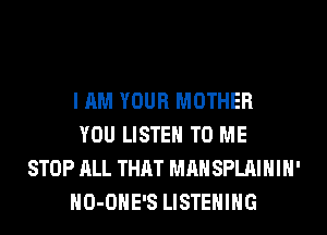 I AM YOUR MOTHER
YOU LISTEN TO ME
STOP ALL THAT MAN SPLAIHIH'
HO-OHE'S LISTENING