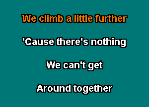 We climb a little further
'Cause there's nothing

We can't get

Around together