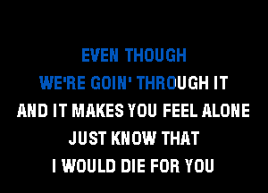 EVEN THOUGH
WE'RE GOIH' THROUGH IT
AND IT MAKES YOU FEEL ALONE
JUST KN 0W THAT
I WOULD DIE FOR YOU