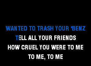 WANTED TO TRASH YOUR 'BEHZ
TELL ALL YOUR FRIENDS
HOW CRUEL YOU WERE TO ME
TO ME, TO ME