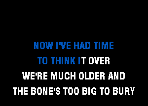 HOW I'VE HAD TIME
TO THINK IT OVER
WE'RE MUCH OLDER AND
THE BOHE'S T00 BIG T0 BURY