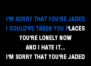 I'M SORRY THAT YOU'RE JADED
I COULD'UE TAKE YOU PLACES
YOU'RE LONELY NOW
AND I HATE IT...

I'M SORRY THAT YOU'RE JADED