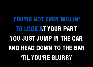 YOU'RE NOT EVEN WILLIH'
TO LOOK AT YOUR PART
YOU JUSTJUMP IN THE CAR
AND HEAD DOWN TO THE BAR
'TIL YOU'RE BLURRY