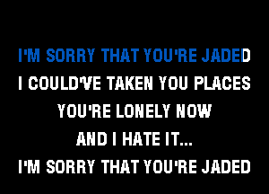 I'M SORRY THAT YOU'RE JADED
I COULD'UE TAKE YOU PLACES
YOU'RE LONELY NOW
AND I HATE IT...

I'M SORRY THAT YOU'RE JADED