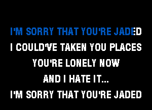 I'M SORRY THAT YOU'RE JADED
I COULD'UE TAKE YOU PLACES
YOU'RE LONELY NOW
AND I HATE IT...

I'M SORRY THAT YOU'RE JADED