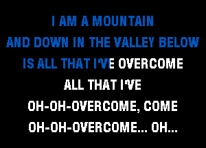 I AM A MOUNTAIN
AND DOWN IN THE VALLEY BELOW
IS ALL THAT I'VE OVERCOME
ALL THAT I'VE
OH-OH-OVERCOME, COME
OH-OH-OVERCOME... 0H...