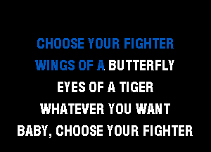 CHOOSE YOUR FIGHTER
WINGS OF A BUTTERFLY
EYES OF A TIGER
WHATEVER YOU WANT
BABY, CHOOSE YOUR FIGHTER
