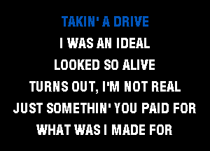 TAKIH' A DRIVE
I WAS AH IDERL
LOOKED SO ALIVE
TURNS OUT, I'M NOT RERL
JUST SOMETHIH' YOU PAID FOR
WHAT WAS I MADE FOR