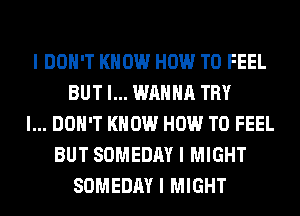 I DON'T KNOW HOW TO FEEL
BUT I... WANNA TRY
I... DON'T KNOW HOW TO FEEL
BUT SOMEDAY I MIGHT
SOMEDAY I MIGHT