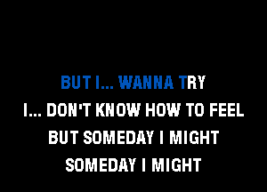 BUT I... WANNA TRY
I... DON'T KNOW HOW TO FEEL
BUT SOMEDAY I MIGHT
SOMEDAY I MIGHT