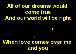 All of our dreams would
come true
And our world will be right

I
When love comes over me
and you