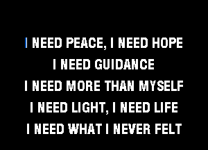 I NEED PEACE, I NEED HOPE
I NEED GUIDANCE
I NEED MORE THAN MYSELF
I NEED LIGHT, I NEED LIFE
I NEED WHATI NEVER FELT
