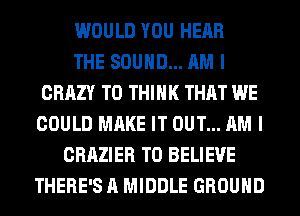 WOULD YOU HEAR
THE SOUND... AM I
CRAZY T0 THINK THAT WE
COULD MAKE IT OUT... AM I
CRAZIER TO BELIEVE
THERE'S A MIDDLE GROUND