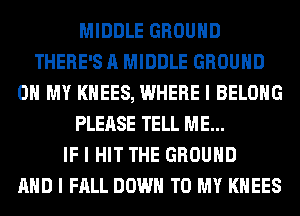 MIDDLE GROUND
THERE'S A MIDDLE GROUND
OH MY KHEES, WHERE I BELONG
PLEASE TELL ME...

IF I HIT THE GROUND
MID I FALL DOWN TO MY I(IIEES