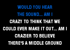 WOULD YOU HEAR
THE SOUND... AM I
CRAZY T0 THINK THAT WE
COULD EVER MAKE IT OUT... AM I
CRAZIER TO BELIEVE
THERE'S A MIDDLE GROUND
