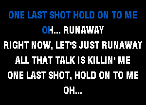 OHE LAST SHOT HOLD 0 TO ME
0H... RUNAWAY
RIGHT NOW, LET'S JUST RUNAWAY
ALL THAT TALK IS KILLIH' ME
OHE LAST SHOT, HOLD 0 TO ME
0H...