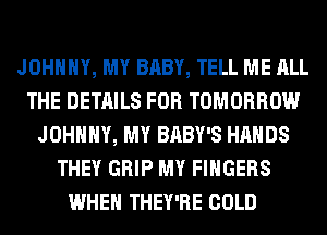 JOHNNY, MY BABY, TELL ME ALL
THE DETAILS FOR TOMORROW
JOHNNY, MY BABY'S HANDS
THEY GRIP MY FINGERS
WHEN THEY'RE COLD