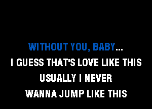 WITHOUT YOU, BABY...
I GUESS THAT'S LOVE LIKE THIS
USUALLY I NEVER
WANNA JUMP LIKE THIS